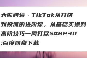 大熊跨境·TikTok从开店到投流的进阶课，从基础实操到高阶技巧一网打尽…百度网盘下载