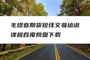 毛煜春期货短线交易培训课程百度网盘下载