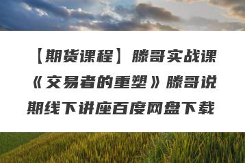 【期货课程】滕哥实战课《交易者的重塑》滕哥说期线下讲座百度网盘下载