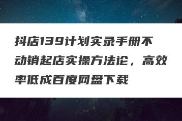 抖店139计划实录手册不动销起店实操方法论，高效率低成百度网盘下载
