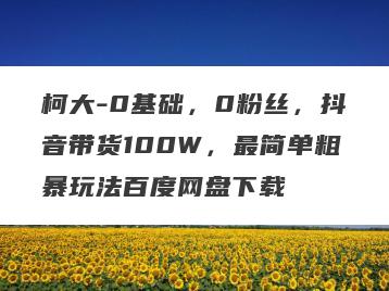 柯大-0基础，0粉丝，抖音带货100W，最简单粗暴玩法百度网盘下载