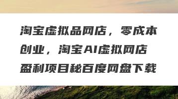 淘宝虚拟品网店，零成本创业，淘宝AI虚拟网店盈利项目秘百度网盘下载