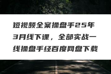 短视频全案操盘手25年3月线下课，全部实战一线操盘手经百度网盘下载
