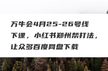 万牛会4月25-26号线下课，小红书郑州帮打法，让众多百度网盘下载