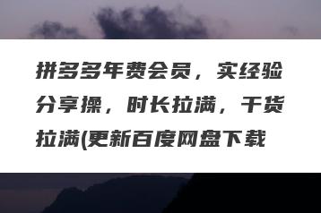 拼多多年费会员，实经验分享操，时长拉满，干货拉满(更新百度网盘下载