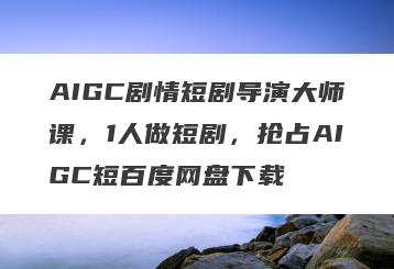 AIGC剧情短剧导演大师课，1人做短剧，抢占AIGC短百度网盘下载