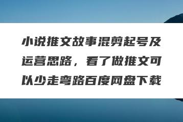 小说推文故事混剪起号及运营思路，看了做推文可以少走弯路百度网盘下载