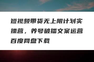 短视频带货无上限计划实操营，养号破播文案运营百度网盘下载