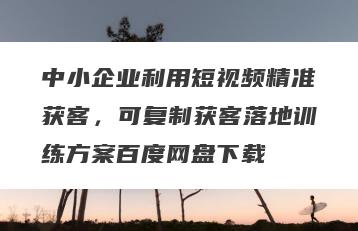 中小企业利用短视频精准获客，可复制获客落地训练方案百度网盘下载
