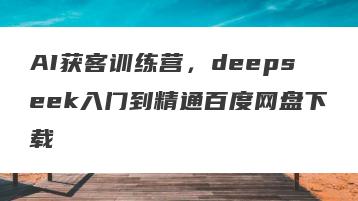 AI获客训练营，deepseek入门到精通百度网盘下载