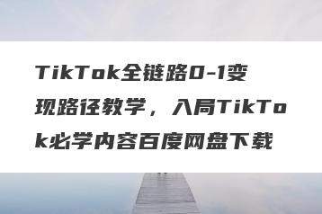 TikTok全链路0-1变现路径教学，入局TikTok必学内容百度网盘下载