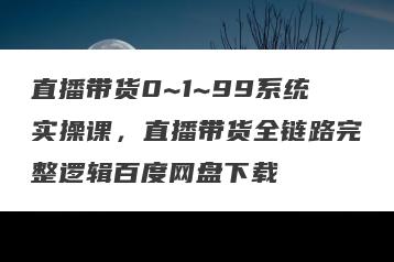 直播带货0~1~99系统实操课，直播带货全链路完整逻辑百度网盘下载