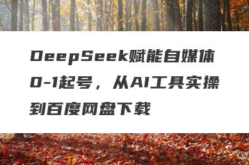 DeepSeek赋能自媒体0-1起号，从AI工具实操到百度网盘下载
