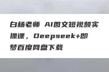 白杨老师・AI图文短视频实操课，Deepseek+即梦百度网盘下载