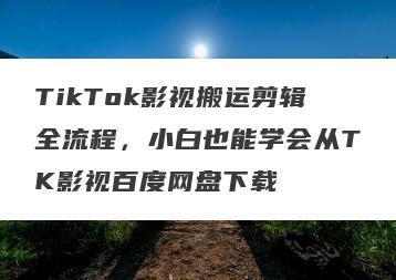 TikTok影视搬运剪辑全流程，小白也能学会从TK影视百度网盘下载