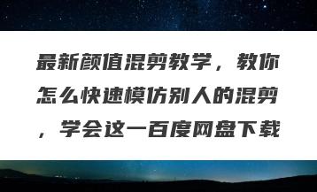 最新颜值混剪教学，教你怎么快速模仿别人的混剪，学会这一百度网盘下载