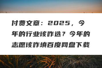 付费文章：2025，今年的行业该咋选？今年的志愿该咋填百度网盘下载