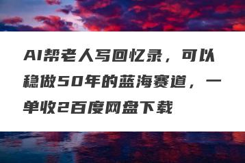 AI帮老人写回忆录，可以稳做50年的蓝海赛道，一单收2百度网盘下载