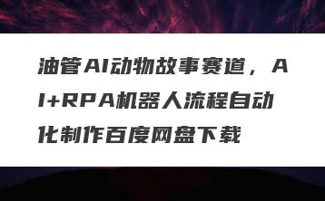 油管AI动物故事赛道，AI+RPA机器人流程自动化制作百度网盘下载