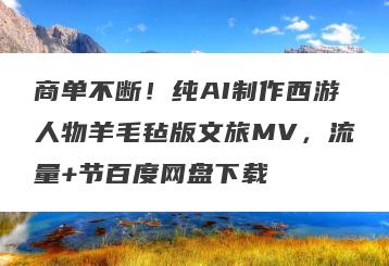 商单不断！纯AI制作西游人物羊毛毡版文旅MV，流量+节百度网盘下载