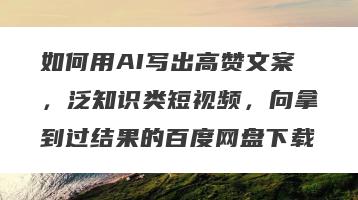 如何用AI写出高赞文案，泛知识类短视频，向拿到过结果的百度网盘下载