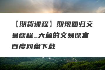 【期货课程】期现回归交易课程_大鱼的交易课堂百度网盘下载