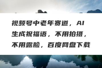 视频号中老年赛道，AI生成祝福语，不用拍摄，不用露脸，百度网盘下载