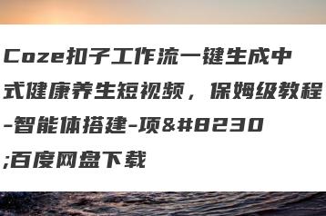 Coze扣子工作流一键生成中式健康养生短视频，保姆级教程-智能体搭建-项…百度网盘下载