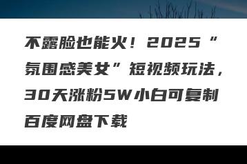 不露脸也能火！2025“氛围感美女”短视频玩法，30天涨粉5W小白可复制百度网盘下载