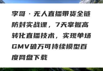 李哥·无人直播带货全链防封实战课，7天掌握高转化直播技术，实现单场GMV破万可持续模型百度网盘下载