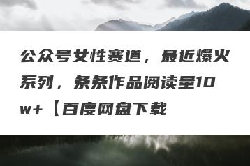 公众号女性赛道，最近爆火系列，条条作品阅读量10w+【百度网盘下载