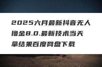 2025六月最新抖音无人撸金8.0.最新技术当天拿结果百度网盘下载