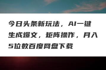 今日头条新玩法，AI一键生成爆文，矩阵操作，月入5位数百度网盘下载