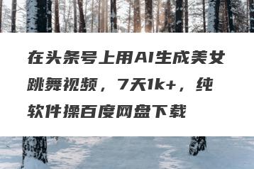 在头条号上用AI生成美女跳舞视频，7天1k+，纯软件操百度网盘下载