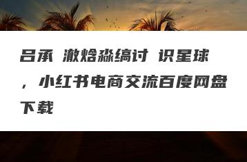 吕承�澈焓淼缟讨�识星球，小红书电商交流百度网盘下载