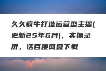 久久疯牛打造运营型主播(更新25年6月)，实操录屏，话百度网盘下载