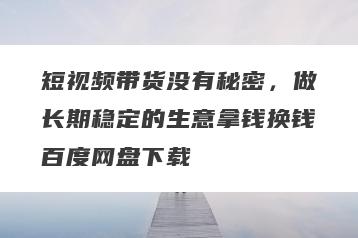 短视频带货没有秘密，做长期稳定的生意拿钱换钱百度网盘下载