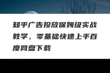 知乎广告投放保姆级实战教学，零基础快速上手百度网盘下载