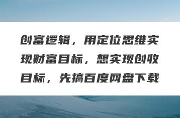 创富逻辑，用定位思维实现财富目标，想实现创收目标，先搞百度网盘下载