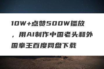 10W+点赞500W播放，用AI制作中国老头和外国拳王百度网盘下载