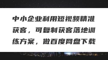 中小企业利用短视频精准获客，可复制获客落地训练方案，做百度网盘下载