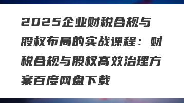 2025企业财税合规与股权布局的实战课程：财税合规与股权高效治理方案百度网盘下载