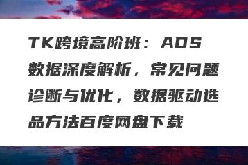 TK跨境高阶班：ADS数据深度解析，常见问题诊断与优化，数据驱动选品方法百度网盘下载