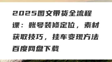 2025图文带货全流程课：账号装修定位，素材获取技巧，挂车变现方法百度网盘下载