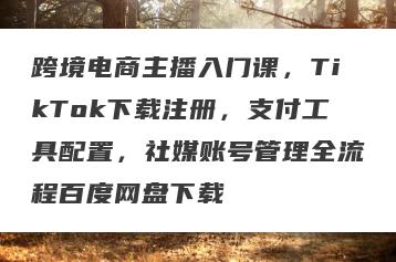 跨境电商主播入门课，TikTok下载注册，支付工具配置，社媒账号管理全流程百度网盘下载