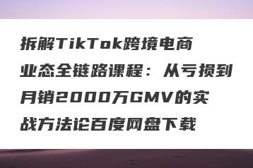 拆解TikTok跨境电商业态全链路课程：从亏损到月销2000万GMV的实战方法论百度网盘下载