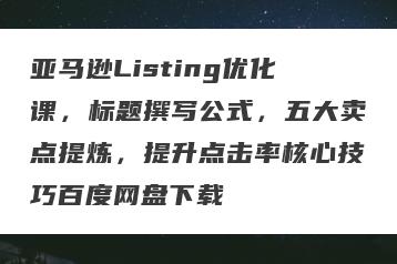 亚马逊Listing优化课，标题撰写公式，五大卖点提炼，提升点击率核心技巧百度网盘下载