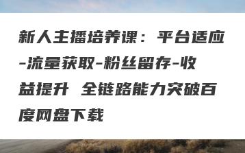 新人主播培养课：平台适应-流量获取-粉丝留存-收益提升 全链路能力突破百度网盘下载