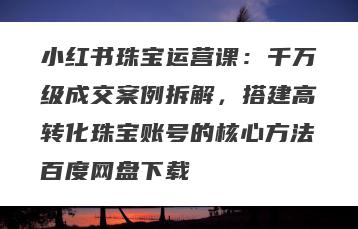 小红书珠宝运营课：千万级成交案例拆解，搭建高转化珠宝账号的核心方法百度网盘下载
