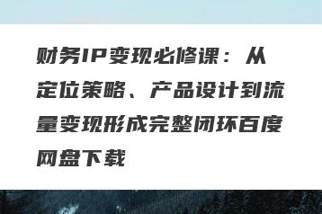 财务IP变现必修课：从定位策略、产品设计到流量变现形成完整闭环百度网盘下载